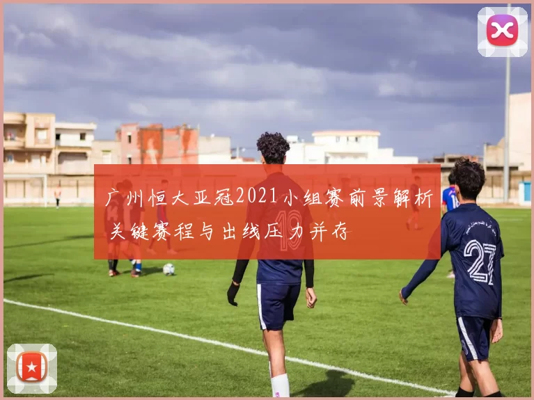 广州恒大亚冠2021小组赛前景解析 关键赛程与出线压力并存