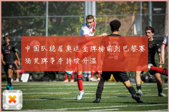 中国队稳居奥运金牌榜前列巴黎赛场奖牌争夺持续升温