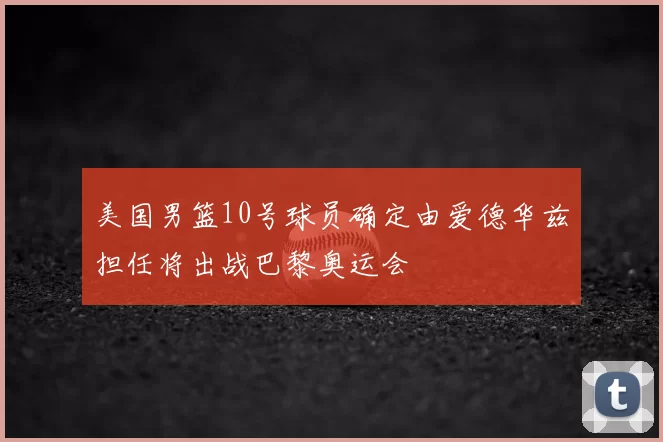 美国男篮10号球员确定由爱德华兹担任将出战巴黎奥运会