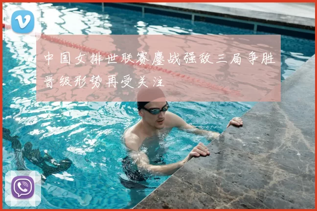 中国女排世联赛鏖战强敌三局争胜晋级形势再受关注