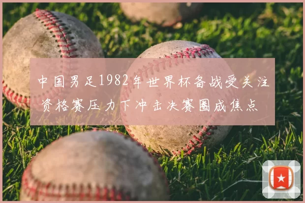 中国男足1982年世界杯备战受关注 资格赛压力下冲击决赛圈成焦点