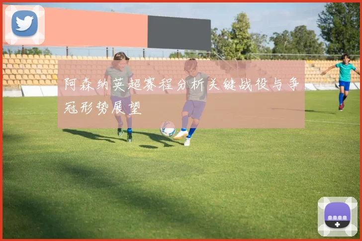 阿森纳英超赛程分析关键战役与争冠形势展望