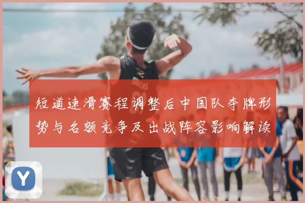 短道速滑赛程调整后中国队夺牌形势与名额竞争及出战阵容影响解读