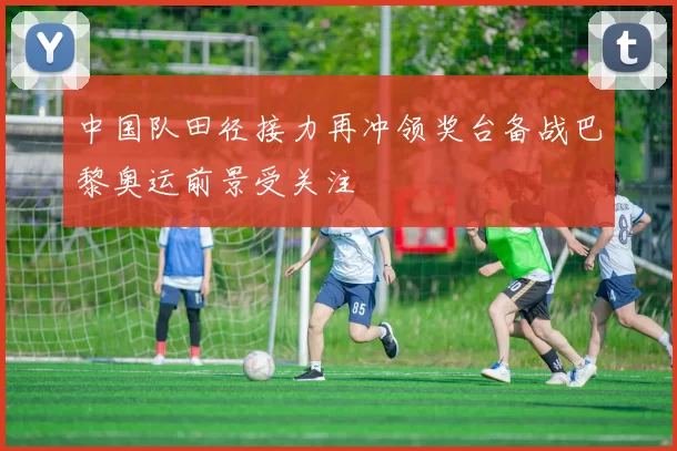 中国队田径接力再冲领奖台备战巴黎奥运前景受关注