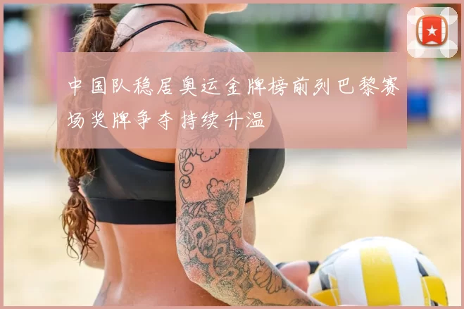 中国队稳居奥运金牌榜前列巴黎赛场奖牌争夺持续升温