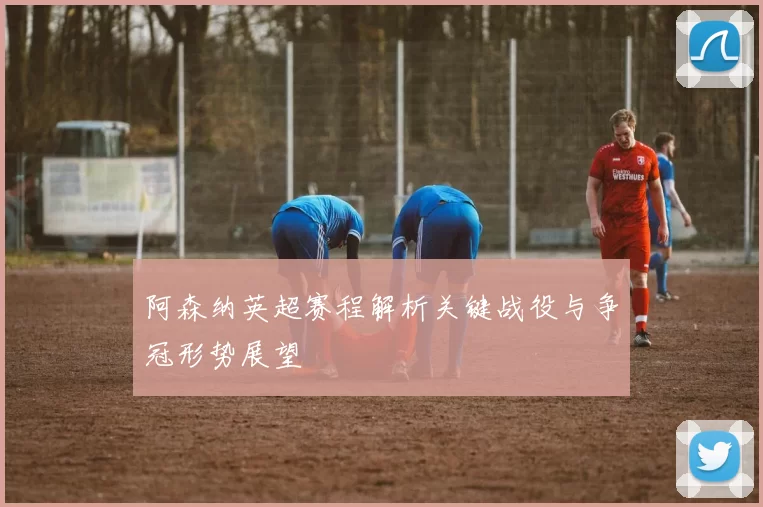 阿森纳英超赛程解析关键战役与争冠形势展望
