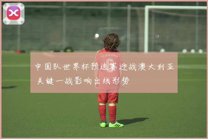 中国队世界杯预选赛迎战澳大利亚 关键一战影响出线形势