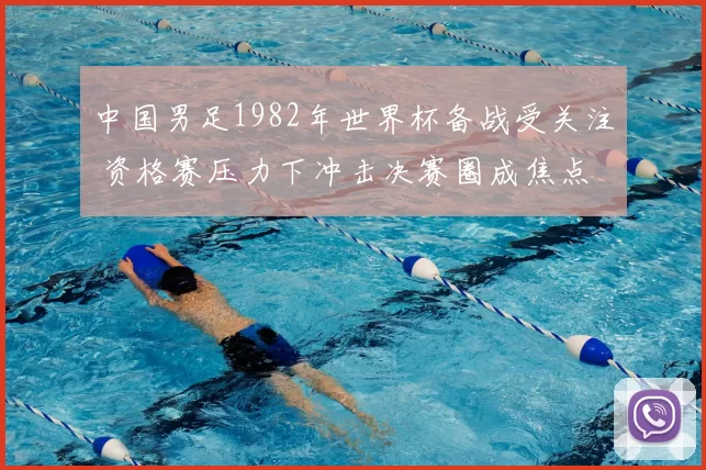 中国男足1982年世界杯备战受关注 资格赛压力下冲击决赛圈成焦点