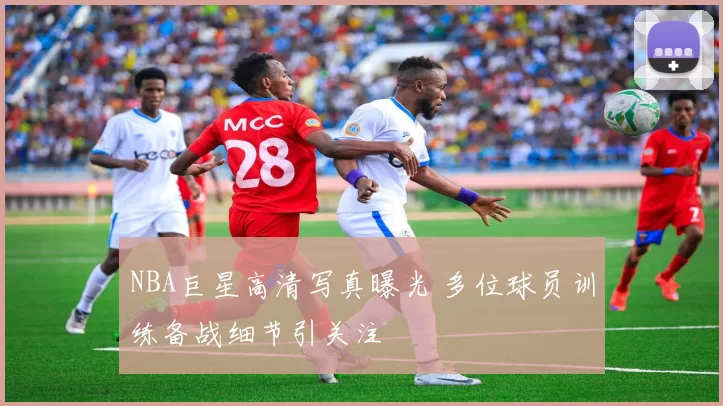NBA巨星高清写真曝光 多位球员训练备战细节引关注