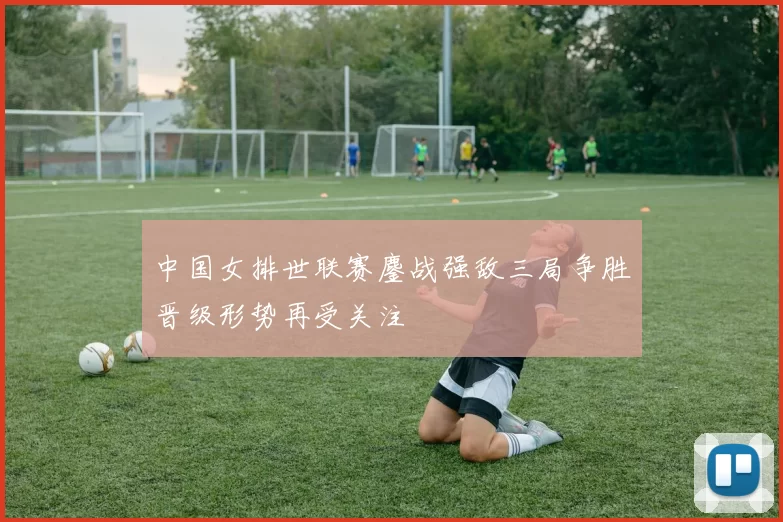 中国女排世联赛鏖战强敌三局争胜晋级形势再受关注