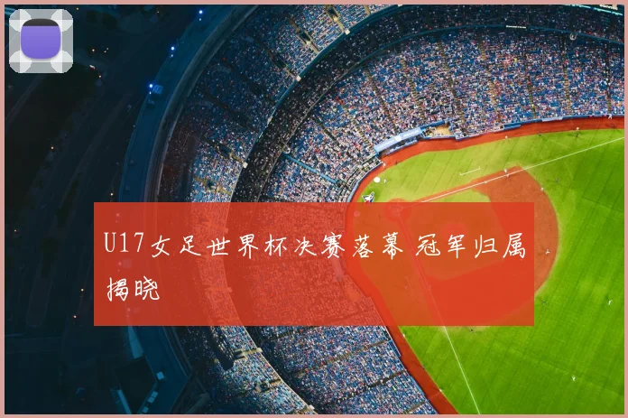 U17女足世界杯决赛落幕 冠军归属揭晓