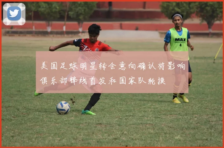 美国足球明星转会意向确认将影响俱乐部锋线首发和国家队轮换