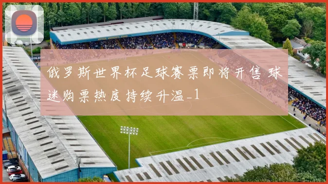 俄罗斯世界杯足球赛票即将开售 球迷购票热度持续升温_1